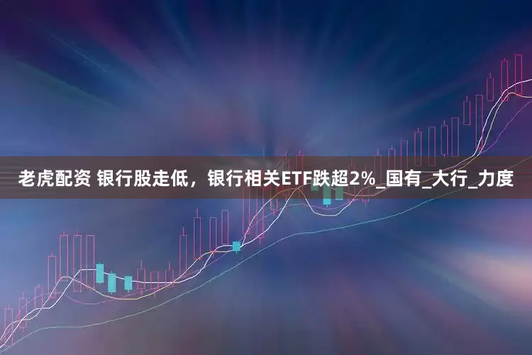老虎配资 银行股走低，银行相关ETF跌超2%_国有_大行_力度