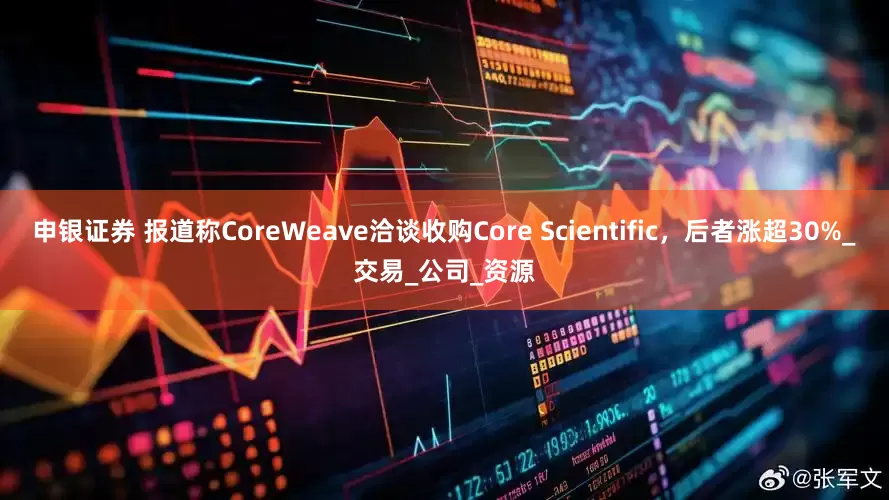 申银证券 报道称CoreWeave洽谈收购Core Scientific，后者涨超30%_交易_公司_资源