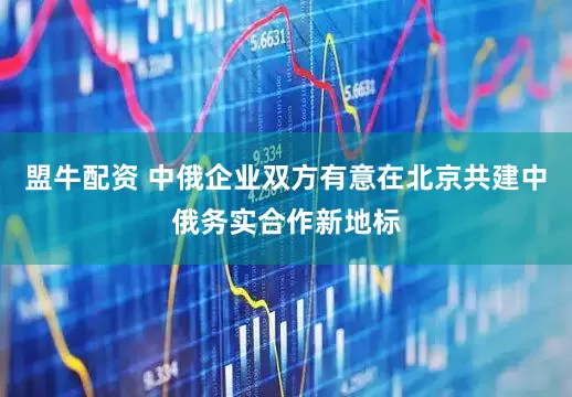 盟牛配资 中俄企业双方有意在北京共建中俄务实合作新地标