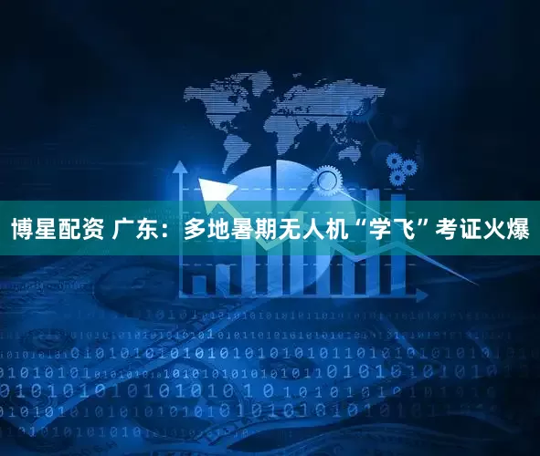 博星配资 广东：多地暑期无人机“学飞”考证火爆