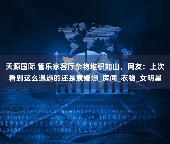 天源国际 管乐家客厅杂物堆积如山，网友：上次看到这么邋遢的还是袁姗姗_房间_衣物_女明星