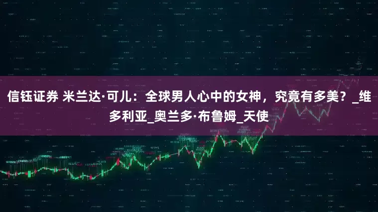 信钰证券 米兰达·可儿：全球男人心中的女神，究竟有多美？_维多利亚_奥兰多·布鲁姆_天使