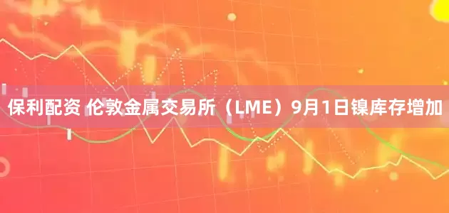 保利配资 伦敦金属交易所（LME）9月1日镍库存增加