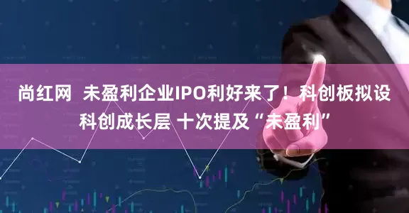尚红网  未盈利企业IPO利好来了！科创板拟设科创成长层 十次提及“未盈利”